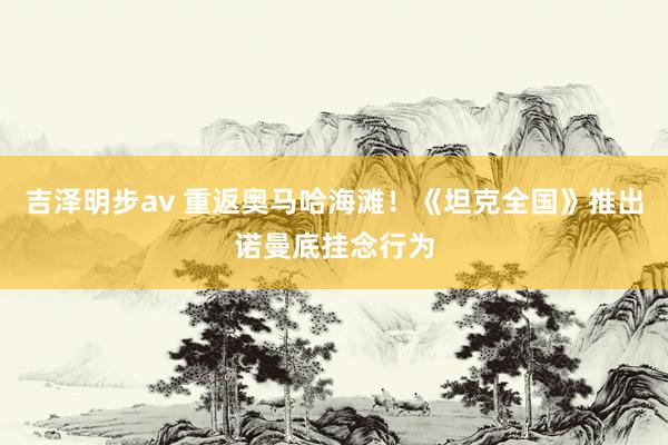 吉泽明步av 重返奥马哈海滩!《坦克全国》推出诺曼底挂念行为