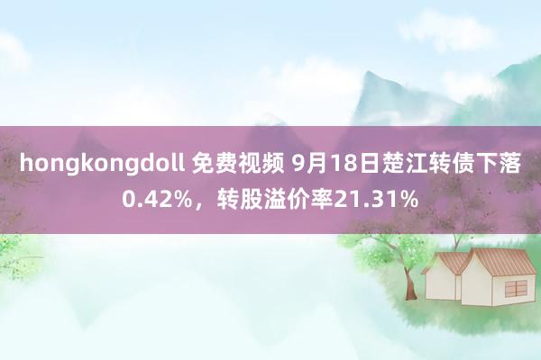 hongkongdoll 免费视频 9月18日楚江转债下落0.42%，转股溢价率21.31%