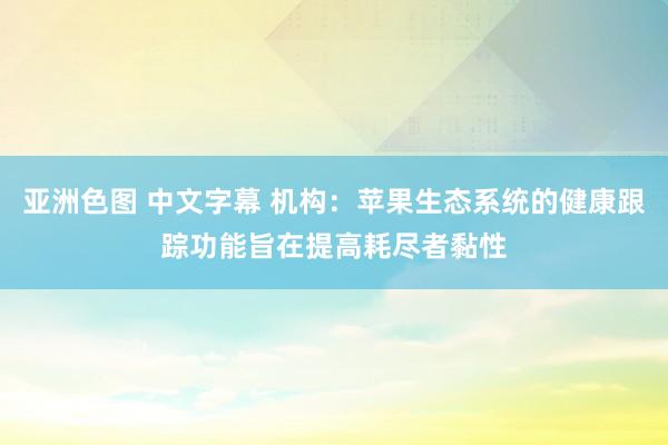 亚洲色图 中文字幕 机构：苹果生态系统的健康跟踪功能旨在提高耗尽者黏性