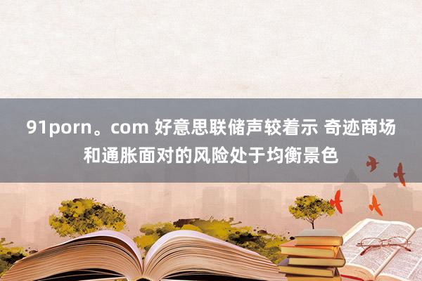 91porn。com 好意思联储声较着示 奇迹商场和通胀面对的风险处于均衡景色