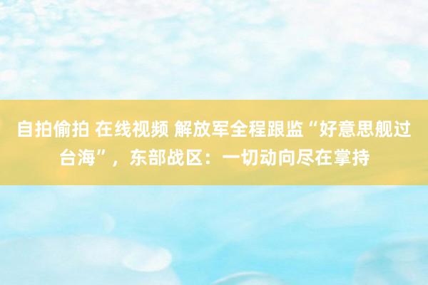 自拍偷拍 在线视频 解放军全程跟监“好意思舰过台海”，东部战区：一切动向尽在掌持