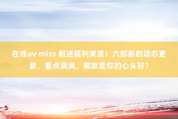 在线av miss 剧迷福利来袭！六部新剧动态更新，看点满满，哪款是你的心头好？