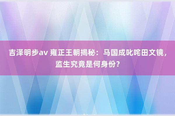 吉泽明步av 雍正王朝揭秘：马国成叱咤田文镜，监生究竟是何身份？