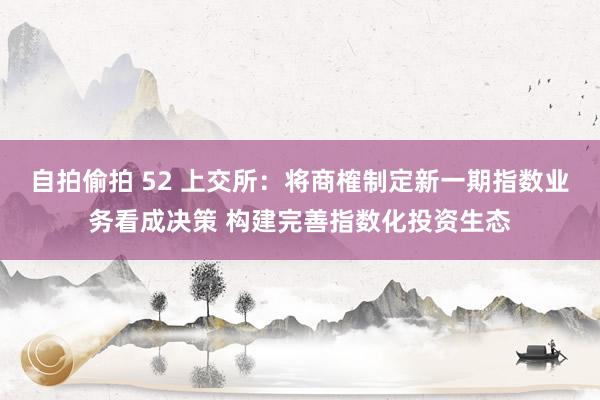 自拍偷拍 52 上交所：将商榷制定新一期指数业务看成决策 构建完善指数化投资生态