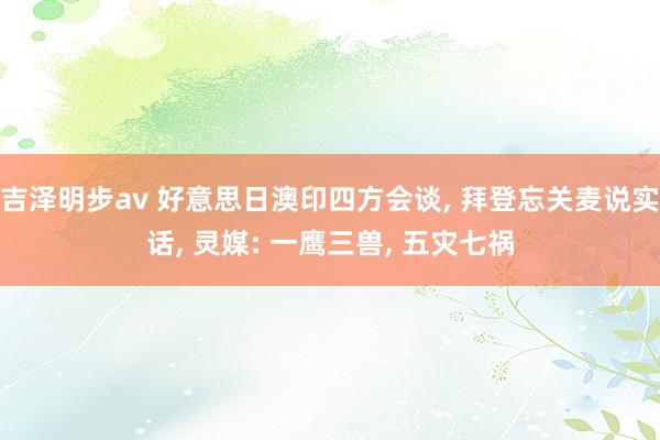 吉泽明步av 好意思日澳印四方会谈， 拜登忘关麦说实话， 灵媒: 一鹰三兽， 五灾七祸