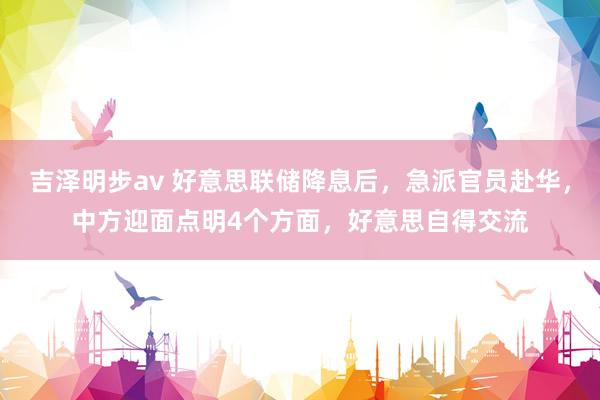 吉泽明步av 好意思联储降息后，急派官员赴华，中方迎面点明4个方面，好意思自得交流