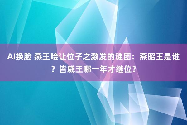 AI换脸 燕王哙让位子之激发的谜团：燕昭王是谁？皆威王哪一年才继位？