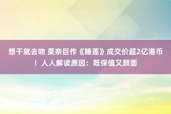 想干就去吻 莫奈巨作《睡莲》成交价超2亿港币！人人解读原因：既保值又颜面