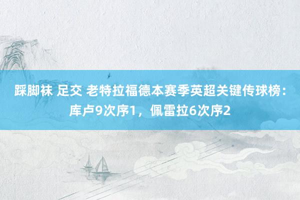 踩脚袜 足交 老特拉福德本赛季英超关键传球榜：库卢9次序1，佩雷拉6次序2