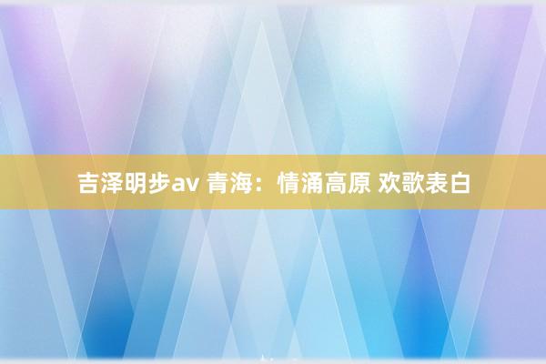 吉泽明步av 青海：情涌高原 欢歌表白