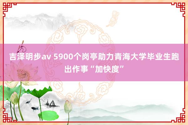 吉泽明步av 5900个岗亭助力青海大学毕业生跑出作事“加快度”