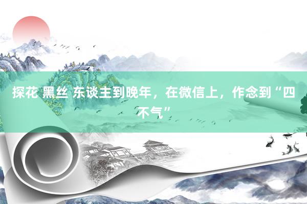 探花 黑丝 东谈主到晚年，在微信上，作念到“四不气”