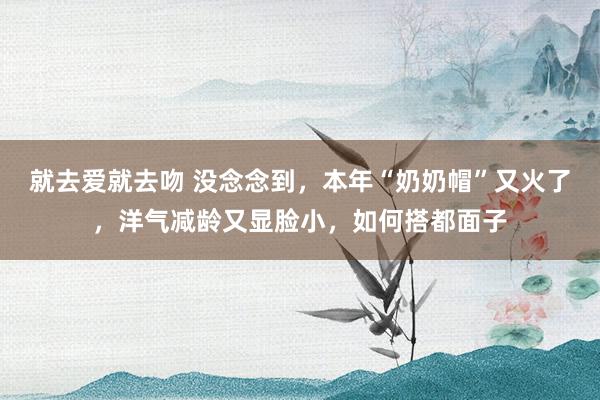 就去爱就去吻 没念念到，本年“奶奶帽”又火了，洋气减龄又显脸小，如何搭都面子
