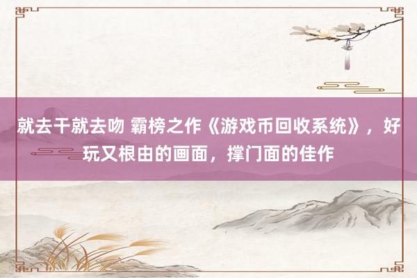 就去干就去吻 霸榜之作《游戏币回收系统》，好玩又根由的画面，撑门面的佳作