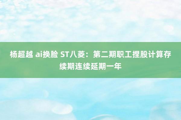 杨超越 ai换脸 ST八菱：第二期职工捏股计算存续期连续延期一年