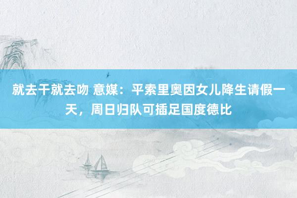 就去干就去吻 意媒：平索里奥因女儿降生请假一天，周日归队可插足国度德比