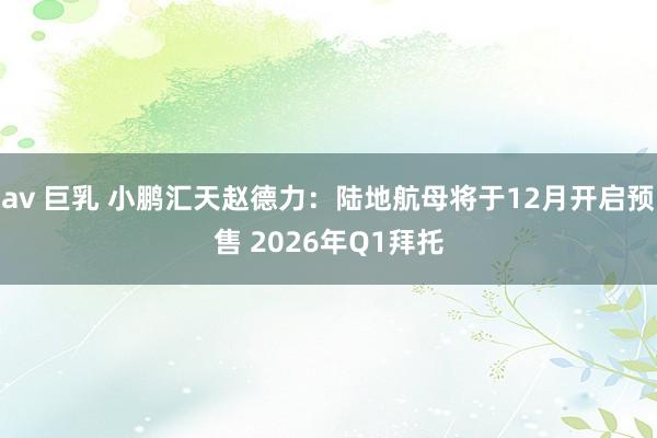 av 巨乳 小鹏汇天赵德力：陆地航母将于12月开启预售 2026年Q1拜托