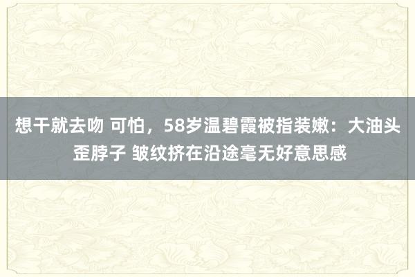 想干就去吻 可怕，58岁温碧霞被指装嫩：大油头 歪脖子 皱纹挤在沿途毫无好意思感