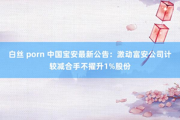 白丝 porn 中国宝安最新公告：激动富安公司计较减合手不擢升1%股份