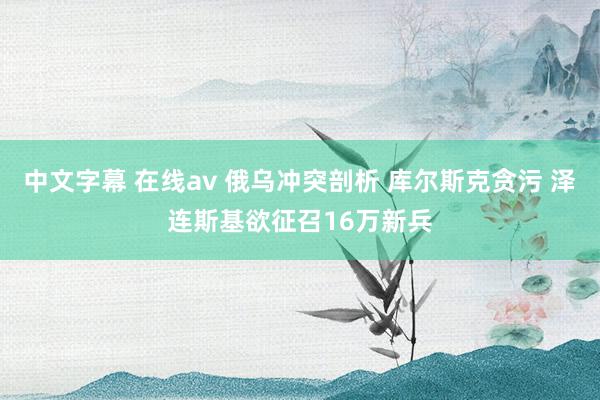 中文字幕 在线av 俄乌冲突剖析 库尔斯克贪污 泽连斯基欲征召16万新兵