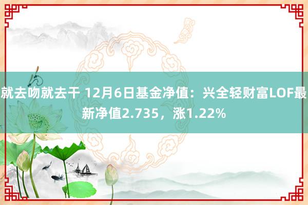就去吻就去干 12月6日基金净值：兴全轻财富LOF最新净值2.735，涨1.22%