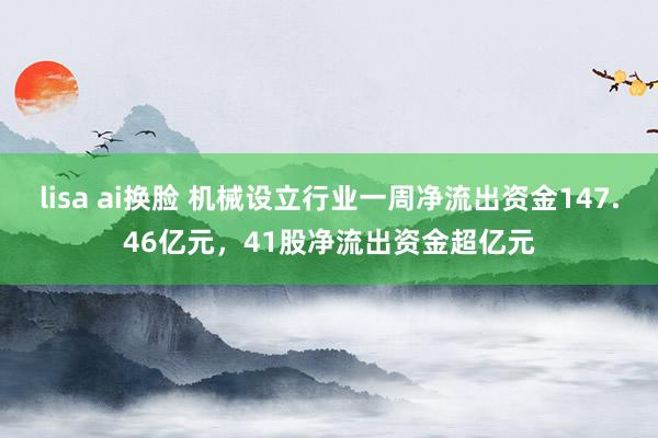 lisa ai换脸 机械设立行业一周净流出资金147.46亿元，41股净流出资金超亿元
