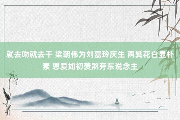 就去吻就去干 梁朝伟为刘嘉玲庆生 两鬓花白显朴素 恩爱如初羡煞旁东说念主