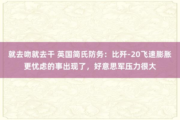 就去吻就去干 英国简氏防务：比歼-20飞速膨胀更忧虑的事出现了，好意思军压力很大
