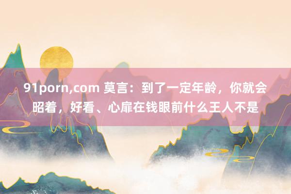 91porn，com 莫言：到了一定年龄，你就会昭着，好看、心扉在钱眼前什么王人不是