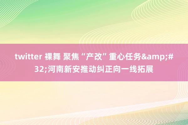 twitter 裸舞 聚焦“产改”重心任务&#32;河南新安推动纠正向一线拓展