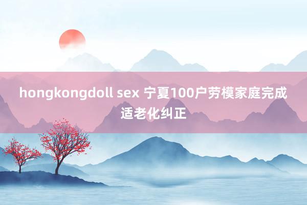 hongkongdoll sex 宁夏100户劳模家庭完成适老化纠正