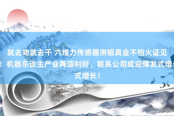 就去吻就去干 六维力传感器测锻真金不怕火证见效！机器东谈主产业再迎利好，联系公司或迎爆发式增长！