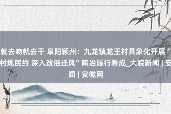 就去吻就去干 阜阳颍州：九龙镇龙王村具象化开展“践行村规民约 深入改俗迁风”陶冶履行看成_大皖新闻 | 安徽网