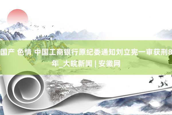 国产 色情 中国工商银行原纪委通知刘立宪一审获刑8年_大皖新闻 | 安徽网