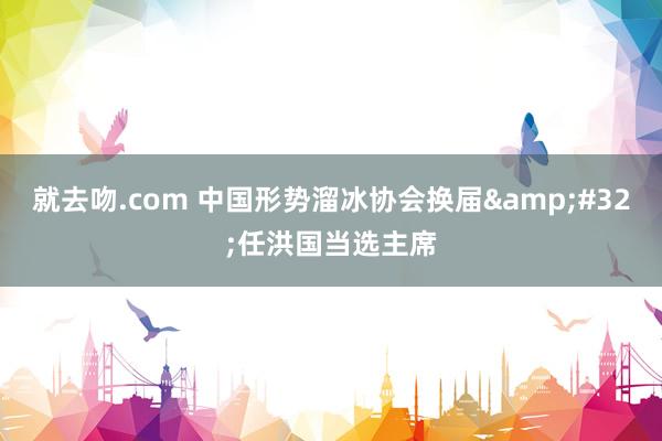 就去吻.com 中国形势溜冰协会换届&#32;任洪国当选主席