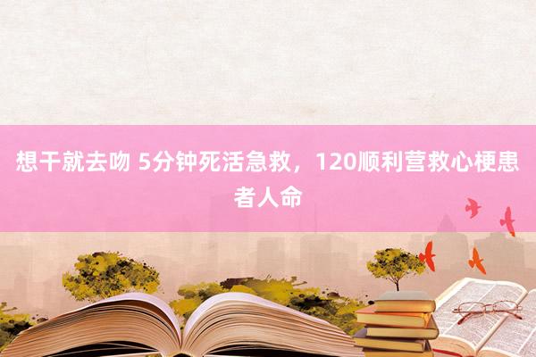 想干就去吻 5分钟死活急救，120顺利营救心梗患者人命