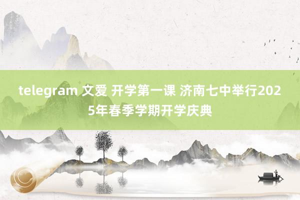 telegram 文爱 开学第一课 济南七中举行2025年春季学期开学庆典