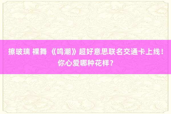 擦玻璃 裸舞 《鸣潮》超好意思联名交通卡上线！你心爱哪种花样？