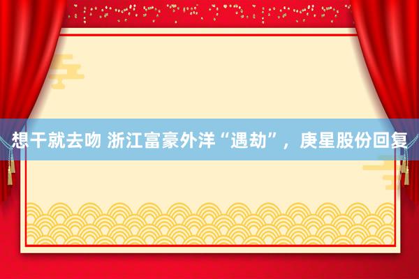 想干就去吻 浙江富豪外洋“遇劫”，庚星股份回复