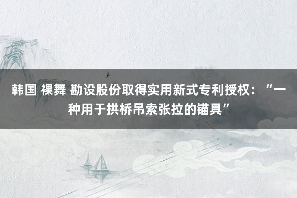 韩国 裸舞 勘设股份取得实用新式专利授权：“一种用于拱桥吊索张拉的锚具”