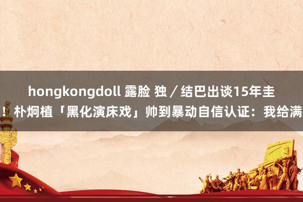 hongkongdoll 露脸 独／结巴出谈15年圭臬！朴炯植「黑化演床戏」帅到暴动　自信认证：我给满分