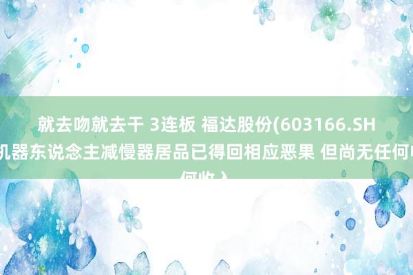 就去吻就去干 3连板 福达股份(603166.SH)：机器东说念主减慢器居品已得回相应恶果 但尚无任何收入