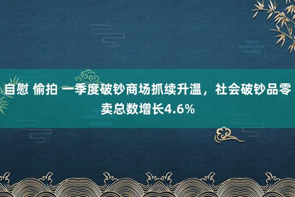 自慰 偷拍 一季度破钞商场抓续升温，社会破钞品零卖总数增长4.6%