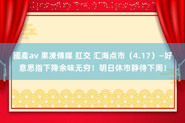 國產av 果凍傳媒 肛交 汇海点市（4.17）—好意思指下降余味无穷！明日休市静待下周！