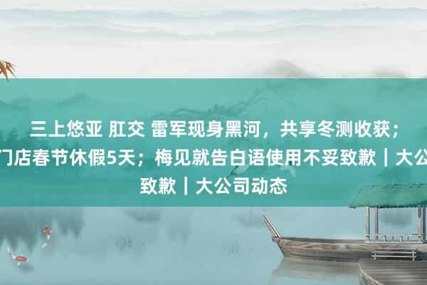 三上悠亚 肛交 雷军现身黑河，共享冬测收获；胖东来门店春节休假5天；梅见就告白语使用不妥致歉｜大公司动态