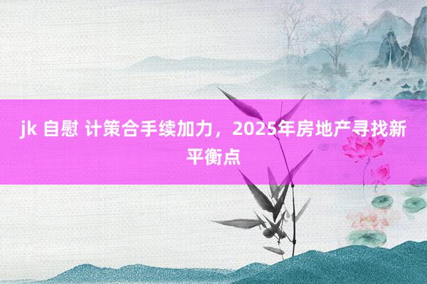 jk 自慰 计策合手续加力，2025年房地产寻找新平衡点