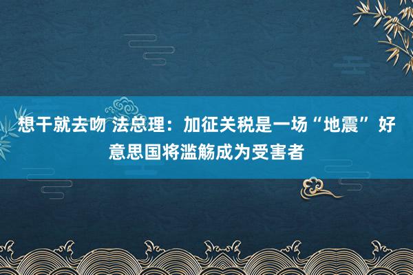 想干就去吻 法总理：加征关税是一场“地震” 好意思国将滥觞成为受害者