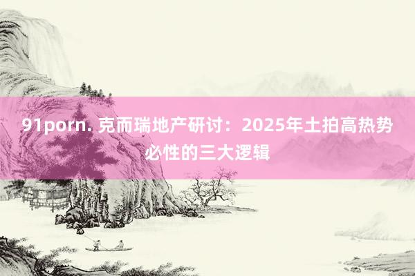 91porn. 克而瑞地产研讨：2025年土拍高热势必性的三大逻辑
