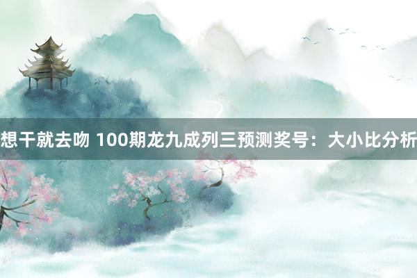 想干就去吻 100期龙九成列三预测奖号：大小比分析